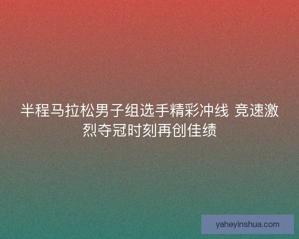 半程马拉松男子组选手精彩冲线 竞速激烈夺冠时刻再创佳绩