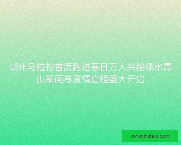 湖州马拉松首度跑进春日万人共绘绿水青山新画卷激情启程盛大开启