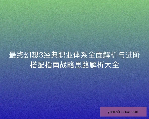 最终幻想3经典职业体系全面解析与进阶搭配指南战略思路解析大全